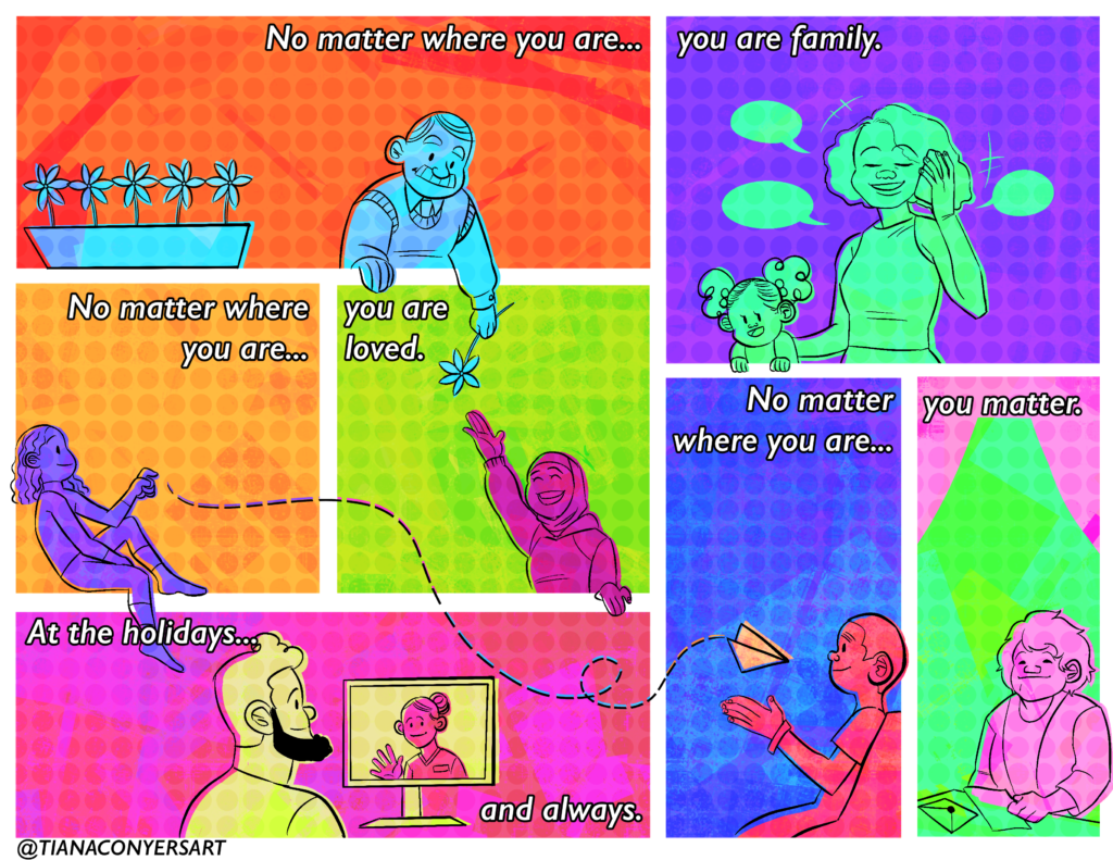 Brightly colored neoncomic, reads from right to left “No matter where you are … you are family. No matter where you are … you are loved. No matter where you are … you matter. At the holidays … and always.” Images include an older man by a flower box giving a flower to a person wearing a hijab, a person on the phone holding a small child, a person throwing a paper airplane to a seated person, a person with a beard chatting with a woman who is inside prison using prison communication software and finally, a person with shoulder-length hair reading a letter.